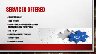 SERVICES OFFERED
➢MOBILE RECHARGES
➢FOOD COUPONS
➢PROMOTIONAL DISCOUNTS FROM PARTNER
COMPANY EXCLUSIVE TO THE PORTAL
➢DTH TOP-UP
➢RETAIL/ E-COMMERCE COUPONS
➢NOVELTY ITEMS
➢PERSONALIZED GIFTS
 