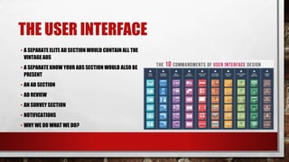 THE USER INTERFACE
• A SEPARATE ELITE AD SECTION WOULD CONTAIN ALL THE
VINTAGE ADS
• A SEPARATE KNOW YOUR ADS SECTION WOULD ALSO BE
PRESENT
• AN AD SECTION
• AD REVIEW
• AN SURVEY SECTION
• NOTIFICATIONS
• WHY WE DO WHAT WE DO?
 