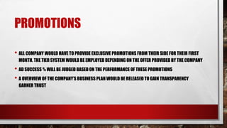 PROMOTIONS
• ALL COMPANY WOULD HAVE TO PROVIDE EXCLUSIVE PROMOTIONS FROM THEIR SIDE FOR THEIR FIRST
MONTH. THE TIER SYSTEM WOULD BE EMPLOYED DEPENDING ON THE OFFER PROVIDED BY THE COMPANY
• AD SUCCESS % WILL BE JUDGED BASED ON THE PERFORMANCE OF THESE PROMOTIONS
• A OVERVIEW OF THE COMPANY’S BUSINESS PLAN WOULD BE RELEASED TO GAIN TRANSPARENCY
GARNER TRUST
 