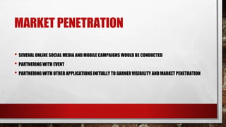 MARKET PENETRATION
• SEVERAL ONLINE SOCIAL MEDIA AND MOBILE CAMPAIGNS WOULD BE CONDUCTED
• PARTNERING WITH EVENT
• PARTNERING WITH OTHER APPLICATIONS INITIALLY TO GARNER VISIBILITY AND MARKET PENETRATION
 