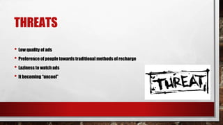 THREATS
• Low quality of ads
• Preference of people towards traditional methods of recharge
• Laziness to watch ads
• It becoming “uncool”
 