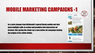 MOBILE MARKETING CAMPAIGNS -1
In a stark change from McDonald’s typical flashy mobile ads that
pack multiple calls-to-action and graphics into interactive ad
formats, this spring the chain ran a new native ad campaign touting
the origins of its coffee drinks.
 