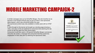 MOBILE MARKETING CAMPAIGN-2
A similar campaign was run by Scharffen Berger. The ads recently ran as
banners in the Pandora iPhone app as part of AT&T’s new sponsored
data program, which was introduced earlier this year.
The sponsored content was only available to mobile users with an AT&T
plan.
A click-through on the banner ad brought up a landing page showing a
video, and copy on the ad explained to consumers that watching the clip
would not dip into data from their phone plans.
Consumers could then watch a 30-second Scharffen Berger commercial.
Once the clip ended, a message told consumers that they saved two
megabytes on their data plan by watching the sponsored video.
 