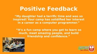 Positive Feedback
“My daughter had a terrific time and was so
inspired! Your camp has solidified her interest
in a career as a computer programmer.”
“It’s a fun camp where you get to learn so
much, meet amazing people, and build
friendship and confidence.”
 