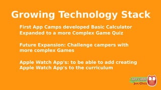 Growing Technology Stack
First App Camps developed Basic Calculator
Expanded to a more Complex Game Quiz
Future Expansion: Challenge campers with
more complex Games
Apple Watch App's: to be able to add creating
Apple Watch App's to the curriculum
 