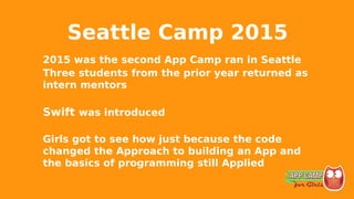 Seattle Camp 2015
2015 was the second App Camp ran in Seattle
Three students from the prior year returned as
intern mentors
Swift was introduced
Girls got to see how just because the code
changed the Approach to building an App and
the basics of programming still Applied
 