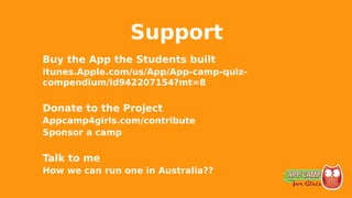 Support
Buy the App the Students built
itunes.Apple.com/us/App/App-camp-quiz-
compendium/id942207154?mt=8
Donate to the Project
Appcamp4girls.com/contribute
Sponsor a camp
Talk to me
How we can run one in Australia??
 