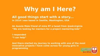 Why am I Here?
All good things start with a story...
In 2014 I was based in Seattle, Washington, USA
An Aussie Male friend of mine RT a tweet from @askvirginia
“We are looking for mentors for a project mentoring kids”
I responded
“I can help”
And there started my journey to working with one of the most
innovative projects I have come across for young girls in
programming
 