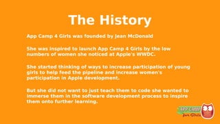 The History
App Camp 4 Girls was founded by Jean McDonald
She was inspired to launch App Camp 4 Girls by the low
numbers of women she noticed at Apple's WWDC.
She started thinking of ways to increase participation of young
girls to help feed the pipeline and increase women's
participation in Apple development.
But she did not want to just teach them to code she wanted to
immerse them in the software development process to inspire
them onto further learning.
 