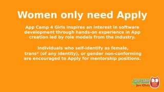 Women only need Apply
App Camp 4 Girls inspires an interest in software
development through hands-on experience in App
creation led by role models from the industry.
Individuals who self-identify as female,
trans* (of any identity), or gender non-conforming
are encouraged to Apply for mentorship positions.
 