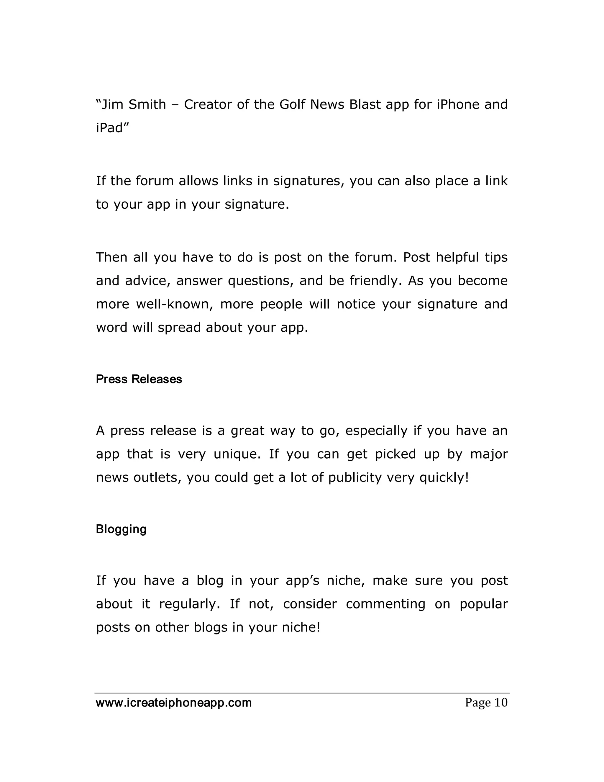 www.icreateiphoneapp.com Page 10
“Jim Smith – Creator of the Golf News Blast app for iPhone and
iPad”
If the forum allows links in signatures, you can also place a link
to your app in your signature.
Then all you have to do is post on the forum. Post helpful tips
and advice, answer questions, and be friendly. As you become
more well-known, more people will notice your signature and
word will spread about your app.
Press Releases
A press release is a great way to go, especially if you have an
app that is very unique. If you can get picked up by major
news outlets, you could get a lot of publicity very quickly!
Blogging
If you have a blog in your app’s niche, make sure you post
about it regularly. If not, consider commenting on popular
posts on other blogs in your niche!
 