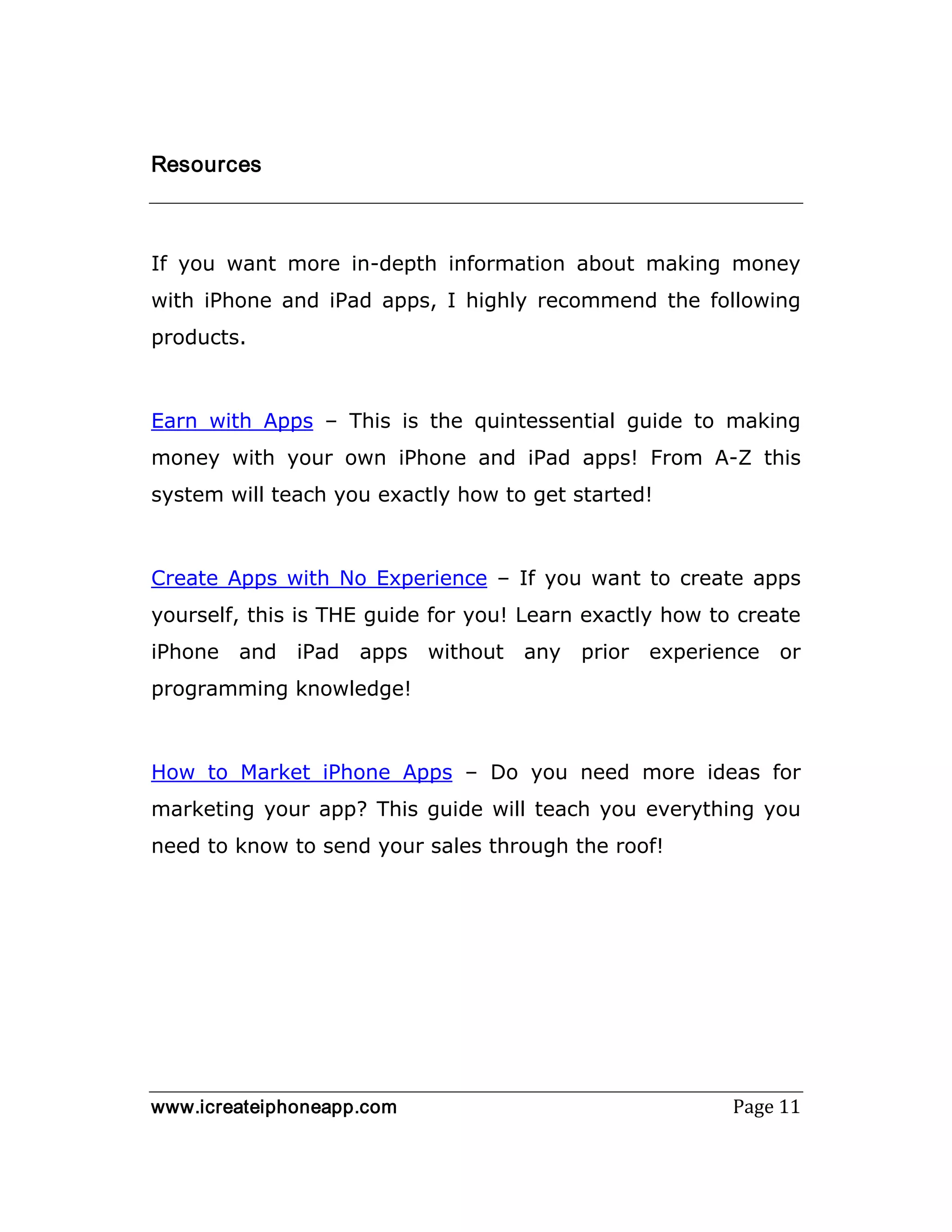 www.icreateiphoneapp.com Page 11
Resources
If you want more in-depth information about making money
with iPhone and iPad apps, I highly recommend the following
products.
Earn with Apps – This is the quintessential guide to making
money with your own iPhone and iPad apps! From A-Z this
system will teach you exactly how to get started!
Create Apps with No Experience – If you want to create apps
yourself, this is THE guide for you! Learn exactly how to create
iPhone and iPad apps without any prior experience or
programming knowledge!
How to Market iPhone Apps – Do you need more ideas for
marketing your app? This guide will teach you everything you
need to know to send your sales through the roof!
 