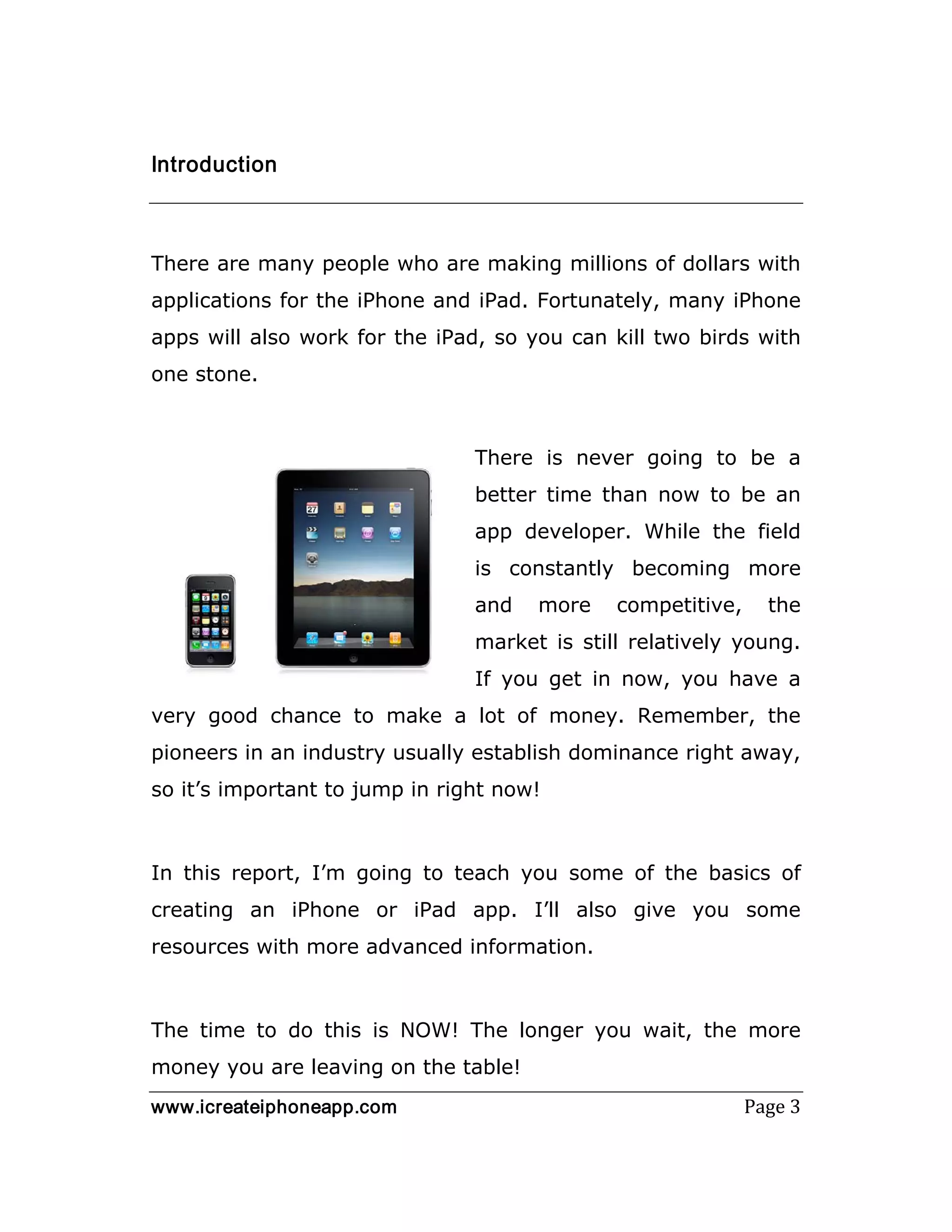 www.icreateiphoneapp.com Page 3
Introduction
There are many people who are making millions of dollars with
applications for the iPhone and iPad. Fortunately, many iPhone
apps will also work for the iPad, so you can kill two birds with
one stone.
There is never going to be a
better time than now to be an
app developer. While the field
is constantly becoming more
and more competitive, the
market is still relatively young.
If you get in now, you have a
very good chance to make a lot of money. Remember, the
pioneers in an industry usually establish dominance right away,
so it’s important to jump in right now!
In this report, I’m going to teach you some of the basics of
creating an iPhone or iPad app. I’ll also give you some
resources with more advanced information.
The time to do this is NOW! The longer you wait, the more
money you are leaving on the table!
 