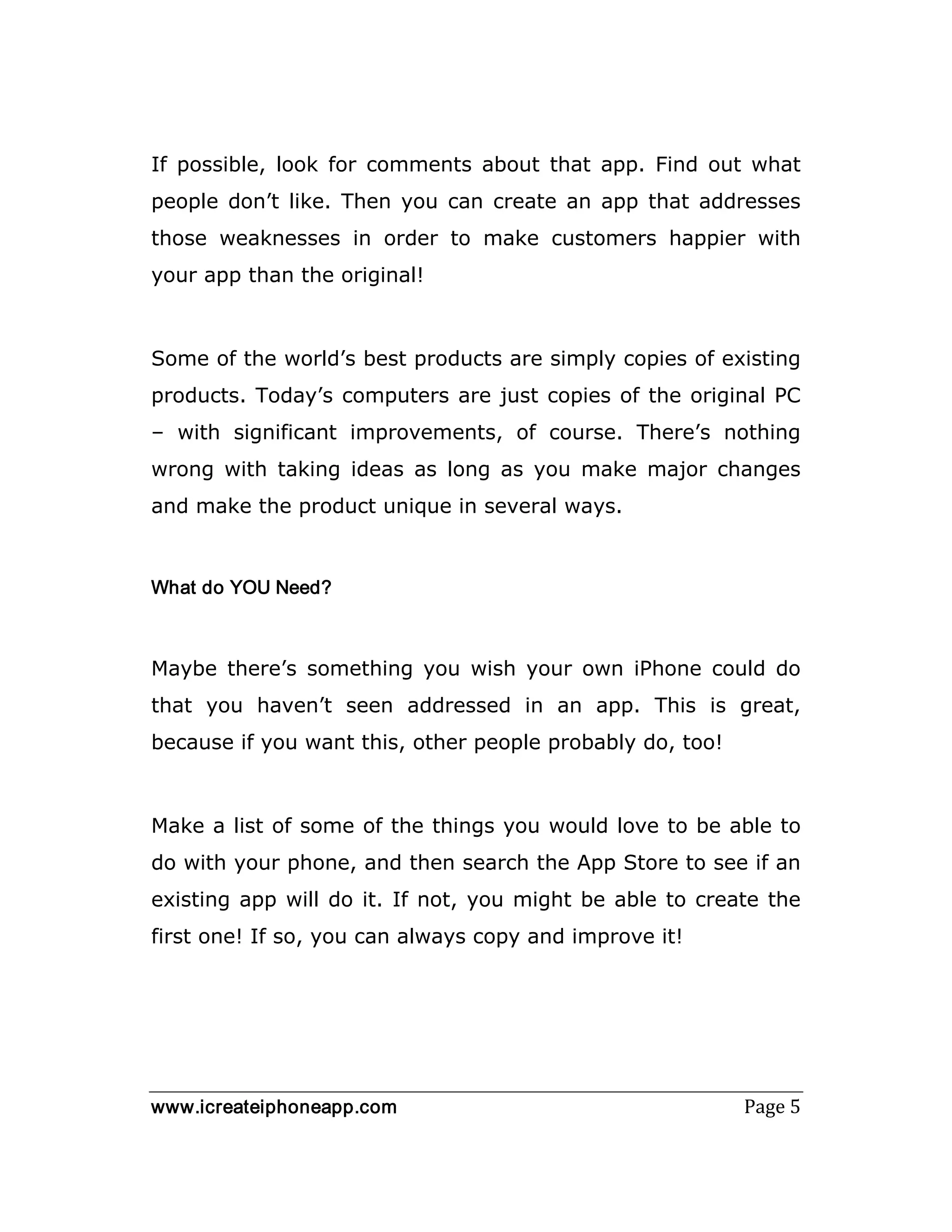 www.icreateiphoneapp.com Page 5
If possible, look for comments about that app. Find out what
people don’t like. Then you can create an app that addresses
those weaknesses in order to make customers happier with
your app than the original!
Some of the world’s best products are simply copies of existing
products. Today’s computers are just copies of the original PC
– with significant improvements, of course. There’s nothing
wrong with taking ideas as long as you make major changes
and make the product unique in several ways.
What do YOU Need?
Maybe there’s something you wish your own iPhone could do
that you haven’t seen addressed in an app. This is great,
because if you want this, other people probably do, too!
Make a list of some of the things you would love to be able to
do with your phone, and then search the App Store to see if an
existing app will do it. If not, you might be able to create the
first one! If so, you can always copy and improve it!
 