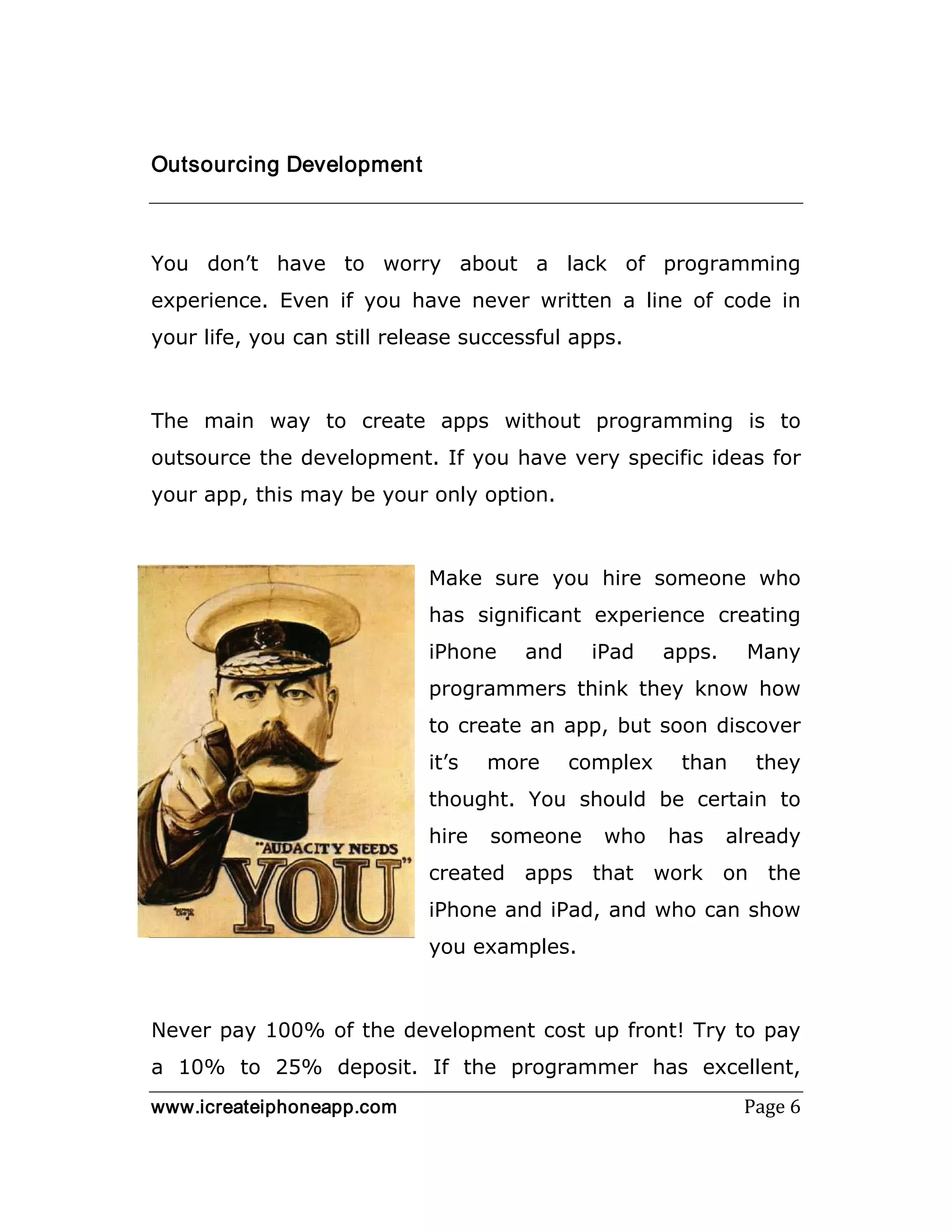 www.icreateiphoneapp.com Page 6
Outsourcing Development
You don’t have to worry about a lack of programming
experience. Even if you have never written a line of code in
your life, you can still release successful apps.
The main way to create apps without programming is to
outsource the development. If you have very specific ideas for
your app, this may be your only option.
Make sure you hire someone who
has significant experience creating
iPhone and iPad apps. Many
programmers think they know how
to create an app, but soon discover
it’s more complex than they
thought. You should be certain to
hire someone who has already
created apps that work on the
iPhone and iPad, and who can show
you examples.
Never pay 100% of the development cost up front! Try to pay
a 10% to 25% deposit. If the programmer has excellent,
 