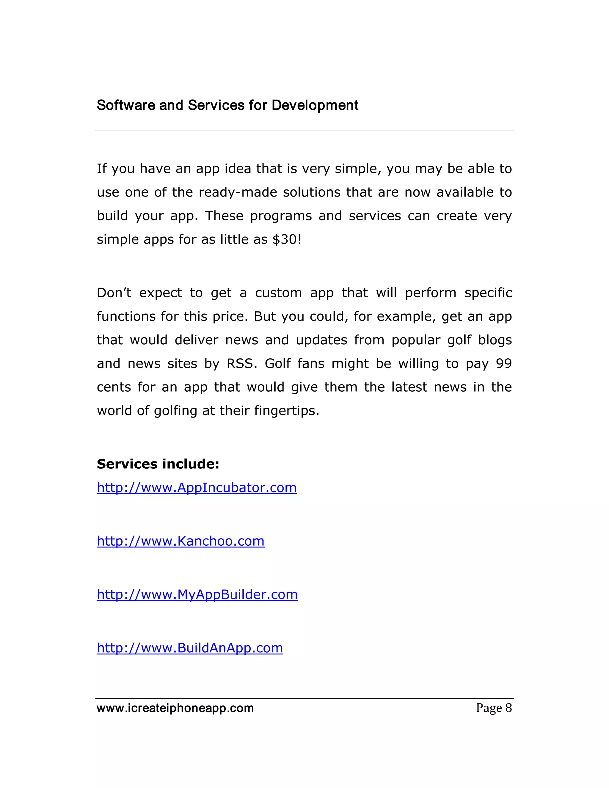 www.icreateiphoneapp.com Page 8
Software and Services for Development
If you have an app idea that is very simple, you may be able to
use one of the ready-made solutions that are now available to
build your app. These programs and services can create very
simple apps for as little as $30!
Don’t expect to get a custom app that will perform specific
functions for this price. But you could, for example, get an app
that would deliver news and updates from popular golf blogs
and news sites by RSS. Golf fans might be willing to pay 99
cents for an app that would give them the latest news in the
world of golfing at their fingertips.
Services include:
http://www.AppIncubator.com
http://www.Kanchoo.com
http://www.MyAppBuilder.com
http://www.BuildAnApp.com
 