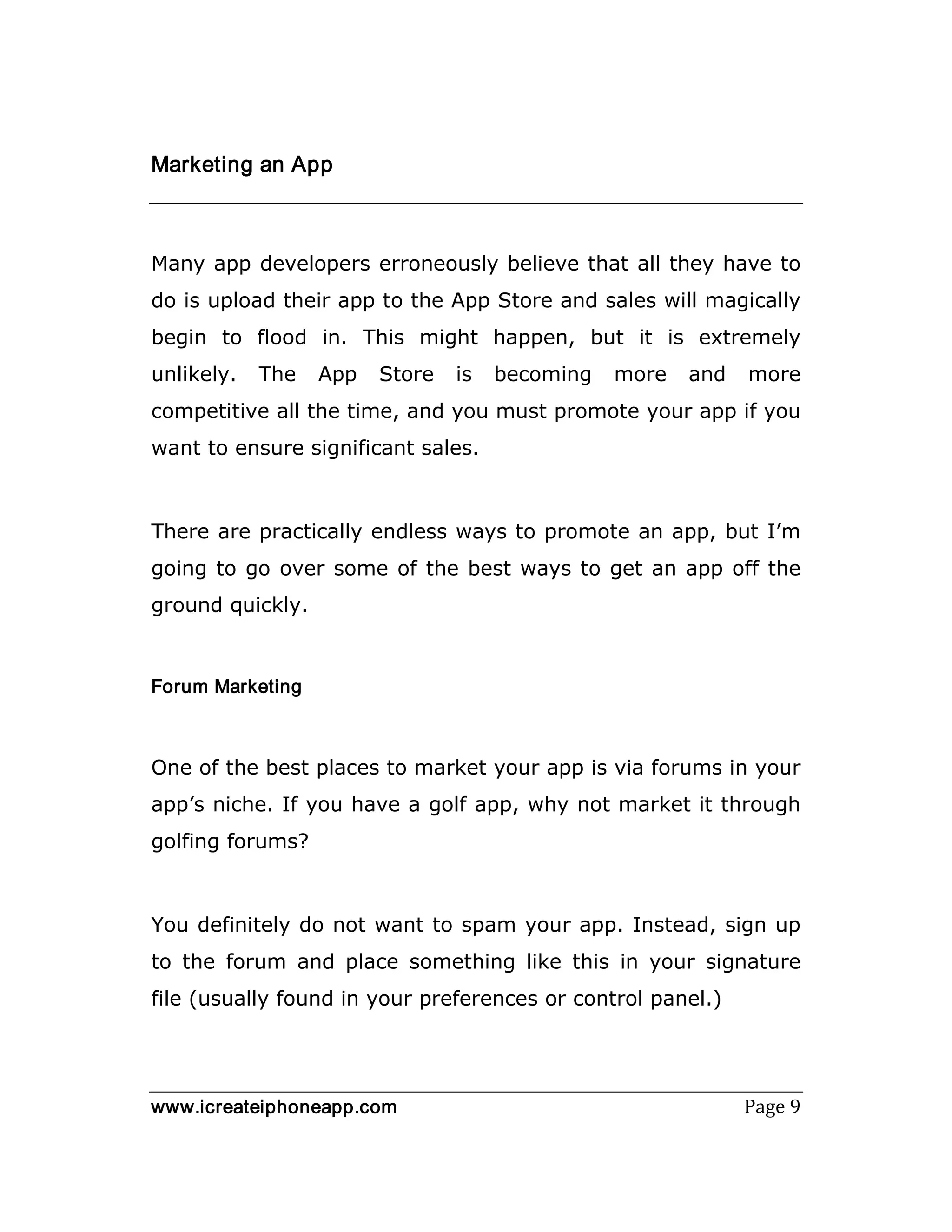 www.icreateiphoneapp.com Page 9
Marketing an App
Many app developers erroneously believe that all they have to
do is upload their app to the App Store and sales will magically
begin to flood in. This might happen, but it is extremely
unlikely. The App Store is becoming more and more
competitive all the time, and you must promote your app if you
want to ensure significant sales.
There are practically endless ways to promote an app, but I’m
going to go over some of the best ways to get an app off the
ground quickly.
Forum Marketing
One of the best places to market your app is via forums in your
app’s niche. If you have a golf app, why not market it through
golfing forums?
You definitely do not want to spam your app. Instead, sign up
to the forum and place something like this in your signature
file (usually found in your preferences or control panel.)
 