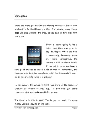 www.icreateiphoneapp.com Page 3
Introduction
There are many people who are making millions of dollars with
applications for the iPhone and iPad. Fortunately, many iPhone
apps will also work for the iPad, so you can kill two birds with
one stone.
There is never going to be a
better time than now to be an
app developer. While the field
is constantly becoming more
and more competitive, the
market is still relatively young.
If you get in now, you have a
very good chance to make a lot of money. Remember, the
pioneers in an industry usually establish dominance right away,
so it’s important to jump in right now!
In this report, I’m going to teach you some of the basics of
creating an iPhone or iPad app. I’ll also give you some
resources with more advanced information.
The time to do this is NOW! The longer you wait, the more
money you are leaving on the table!
 