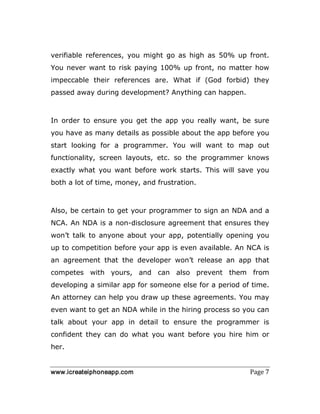 www.icreateiphoneapp.com Page 7
verifiable references, you might go as high as 50% up front.
You never want to risk paying 100% up front, no matter how
impeccable their references are. What if (God forbid) they
passed away during development? Anything can happen.
In order to ensure you get the app you really want, be sure
you have as many details as possible about the app before you
start looking for a programmer. You will want to map out
functionality, screen layouts, etc. so the programmer knows
exactly what you want before work starts. This will save you
both a lot of time, money, and frustration.
Also, be certain to get your programmer to sign an NDA and a
NCA. An NDA is a non-disclosure agreement that ensures they
won’t talk to anyone about your app, potentially opening you
up to competition before your app is even available. An NCA is
an agreement that the developer won’t release an app that
competes with yours, and can also prevent them from
developing a similar app for someone else for a period of time.
An attorney can help you draw up these agreements. You may
even want to get an NDA while in the hiring process so you can
talk about your app in detail to ensure the programmer is
confident they can do what you want before you hire him or
her.
 