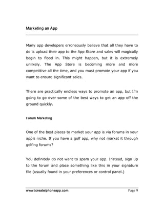 www.icreateiphoneapp.com Page 9
Marketing an App
Many app developers erroneously believe that all they have to
do is upload their app to the App Store and sales will magically
begin to flood in. This might happen, but it is extremely
unlikely. The App Store is becoming more and more
competitive all the time, and you must promote your app if you
want to ensure significant sales.
There are practically endless ways to promote an app, but I’m
going to go over some of the best ways to get an app off the
ground quickly.
Forum Marketing
One of the best places to market your app is via forums in your
app’s niche. If you have a golf app, why not market it through
golfing forums?
You definitely do not want to spam your app. Instead, sign up
to the forum and place something like this in your signature
file (usually found in your preferences or control panel.)
 