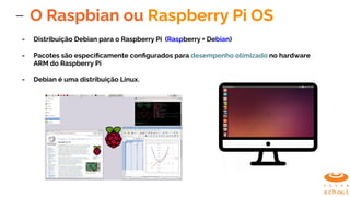 O Raspbian ou Raspberry Pi OS
- Distribuição Debian para o Raspberry Pi (Raspberry + Debian)
- Pacotes são especiﬁcamente conﬁgurados para desempenho otimizado no hardware
ARM do Raspberry Pi
- Debian é uma distribuição Linux.
 