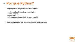 Por que Python?
- Linguagem de programação para uso geral:
→ Introdução a lógica de programação
→ Data Science
→ Estatística
→ Processamento de sinais (imagem, áudio)
- Mais fácil e prática que outras linguagens como C e Java.
 