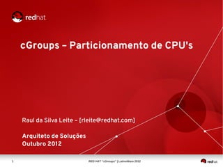cGroups – Particionamento de CPU's




    Raul da Silva Leite – [rleite@redhat.com]

    Arquiteto de Soluções
    Outubro 2012

1                           RED HAT “cGroups” | LatinoWare 2012
 