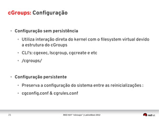 cGroups: Configuração


 ●   Configuração sem persistência
      ●   Utiliza interação direta do kernel com o filesystem virtual devido
          a estrutura do cGroups
      ●   CLI's: cgexec, lscgroup, cgcreate e etc
      ●   /cgroups/


 ●   Configuração persistente
      ●   Preserva a configuração do sistema entre as reinicializações :
      ●   cgconfig.conf & cgrules.conf



21                             RED HAT “cGroups” | LatinoWare 2012
 
