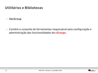 Utilitários e Bibliotecas


 ●   libcGroup


 ●   Contém o conjunto de ferramentas responsável pela configuração e
     administração das funcionalidades do cGroups.




22                          RED HAT “cGroups” | LatinoWare 2012
 