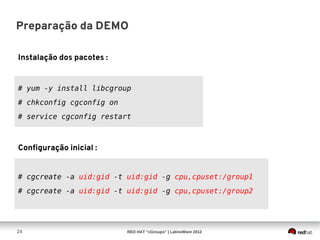 Preparação da DEMO

Instalação dos pacotes :


# yum -y install libcgroup
# chkconfig cgconfig on
# service cgconfig restart



Configuração inicial :


# cgcreate -a uid:gid -t uid:gid -g cpu,cpuset:/group1
# cgcreate -a uid:gid -t uid:gid -g cpu,cpuset:/group2




24                         RED HAT “cGroups” | LatinoWare 2012
 