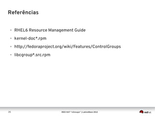 Referências


 ●   RHEL6 Resource Management Guide
 ●   kernel-doc*.rpm
 ●   http://fedoraproject.org/wiki/Features/ControlGroups
 ●   libcgroup*.src.rpm




26                          RED HAT “cGroups” | LatinoWare 2012
 