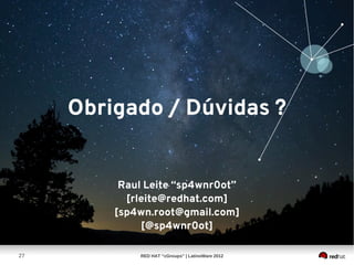 Obrigado / Dúvidas ?


          Raul Leite “sp4wnr0ot”
           [rleite@redhat.com]
         [sp4wn.root@gmail.com]
              [@sp4wnr0ot]

27           RED HAT “cGroups” | LatinoWare 2012
 