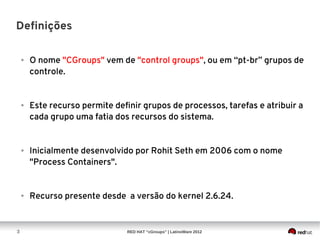 Definições

    ●   O nome "CGroups" vem de "control groups", ou em “pt-br” grupos de
        controle.


    ●   Este recurso permite definir grupos de processos, tarefas e atribuir a
        cada grupo uma fatia dos recursos do sistema.


    ●   Inicialmente desenvolvido por Rohit Seth em 2006 com o nome
        "Process Containers".


    ●   Recurso presente desde a versão do kernel 2.6.24.


3                               RED HAT “cGroups” | LatinoWare 2012
 