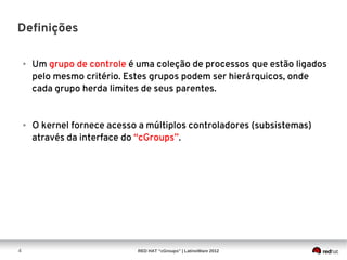 Definições

    ●   Um grupo de controle é uma coleção de processos que estão ligados
        pelo mesmo critério. Estes grupos podem ser hierárquicos, onde
        cada grupo herda limites de seus parentes.


    ●   O kernel fornece acesso a múltiplos controladores (subsistemas)
        através da interface do “cGroups”.




4                              RED HAT “cGroups” | LatinoWare 2012
 