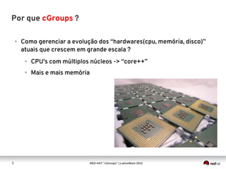 Por que cGroups ?

    ●   Como gerenciar a evolução dos “hardwares(cpu, memória, disco)”
        atuais que crescem em grande escala ?
         ●   CPU's com múltiplos núcleos -> “core++”
         ●   Mais e mais memória




5                                  RED HAT “cGroups” | LatinoWare 2012
 