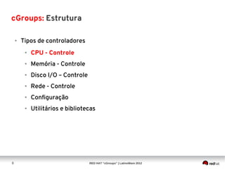cGroups: Estrutura

    ●   Tipos de controladores
         ●   CPU - Controle
         ●   Memória - Controle
         ●   Disco I/O – Controle
         ●   Rede - Controle
         ●   Configuração
         ●   Utilitários e bibliotecas




8                                   RED HAT “cGroups” | LatinoWare 2012
 