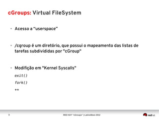 cGroups: Virtual FileSystem

    ●   Acesso a “userspace”


    ●   /cgroup é um diretório, que possui o mapeamento das listas de
        tarefas subdivididas por "cGroup"


    ●   Modifição em "Kernel Syscalls"
        exit()
        fork()
        ++




9                              RED HAT “cGroups” | LatinoWare 2012
 