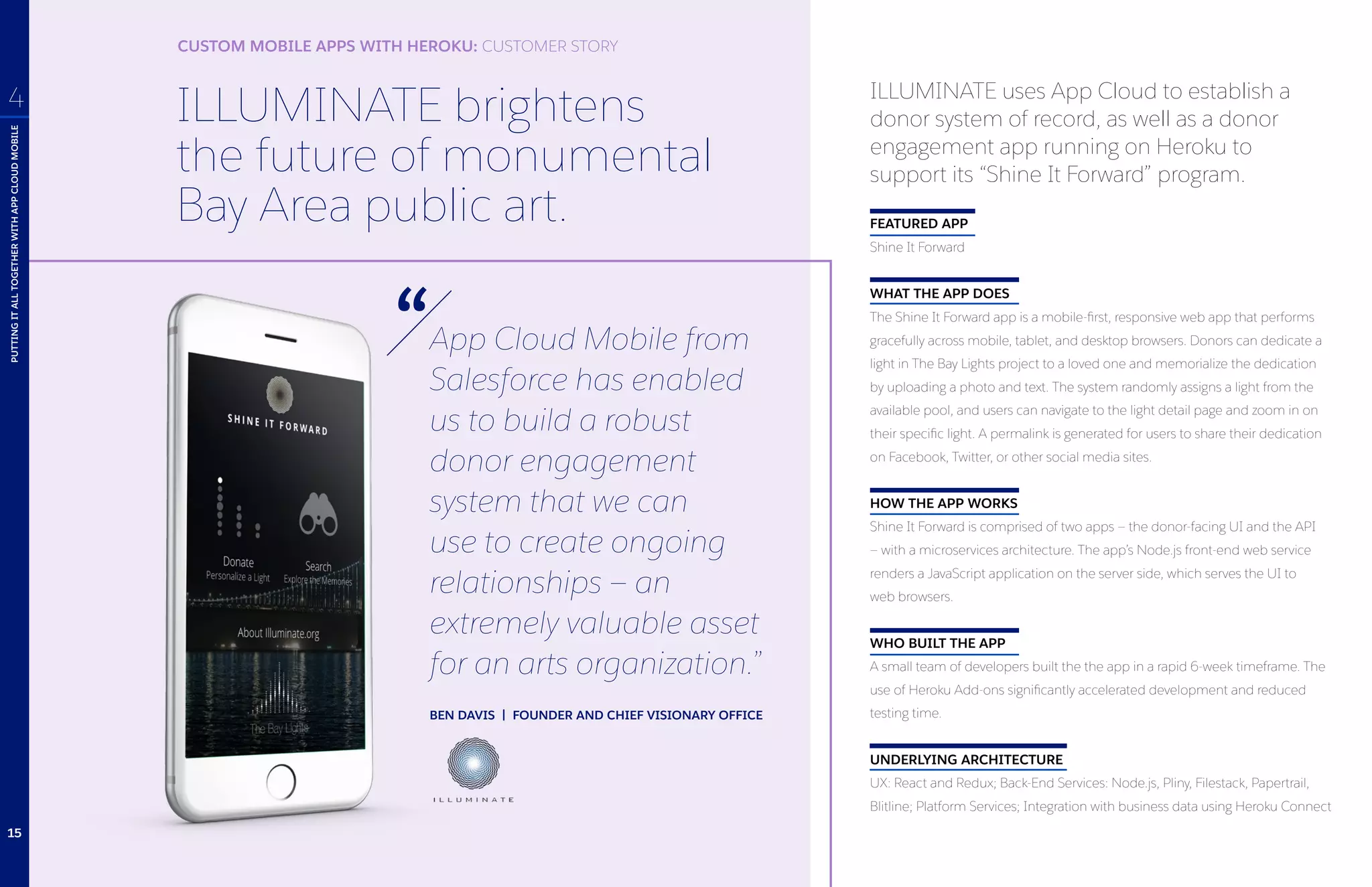 ILLUMINATE brightens
the future of monumental
Bay Area public art.
App Cloud Mobile from
Salesforce has enabled
us to build a robust
donor engagement
system that we can
use to create ongoing
relationships — an
extremely valuable asset
for an arts organization.”
BEN DAVIS | FOUNDER AND CHIEF VISIONARY OFFICE
ILLUMINATE uses App Cloud to establish a
donor system of record, as well as a donor
engagement app running on Heroku to
support its “Shine It Forward” program.
FEATURED APP
Shine It Forward
WHAT THE APP DOES
The Shine It Forward app is a mobile-first, responsive web app that performs
gracefully across mobile, tablet, and desktop browsers. Donors can dedicate a
light in The Bay Lights project to a loved one and memorialize the dedication
by uploading a photo and text. The system randomly assigns a light from the
available pool, and users can navigate to the light detail page and zoom in on
their specific light. A permalink is generated for users to share their dedication
on Facebook, Twitter, or other social media sites.
HOW THE APP WORKS
Shine It Forward is comprised of two apps — the donor-facing UI and the API
— with a microservices architecture. The app’s Node.js front-end web service
renders a JavaScript application on the server side, which serves the UI to
web browsers.
WHO BUILT THE APP
A small team of developers built the the app in a rapid 6-week timeframe. The
use of Heroku Add-ons significantly accelerated development and reduced
testing time.
UNDERLYING ARCHITECTURE
UX: React and Redux; Back-End Services: Node.js, Pliny, Filestack, Papertrail,
Blitline; Platform Services; Integration with business data using Heroku Connect
PUTTINGITALLTOGETHERWITHAPPCLOUDMOBILE
4
CUSTOM MOBILE APPS WITH HEROKU: CUSTOMER STORY
15
 