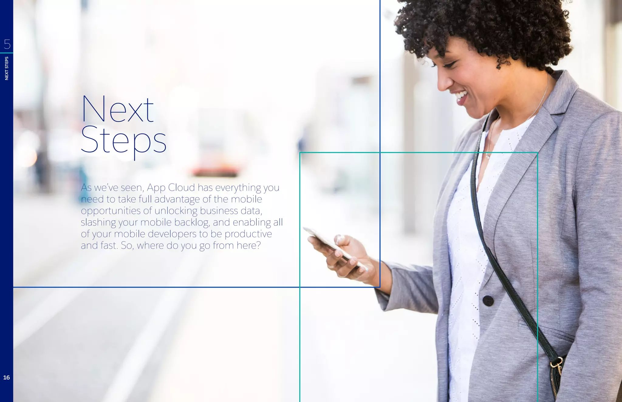 Next
Steps
As we’ve seen, App Cloud has everything you
need to take full advantage of the mobile
opportunities of unlocking business data,
slashing your mobile backlog, and enabling all
of your mobile developers to be productive
and fast. So, where do you go from here?
5
NEXTSTEPS
16
 