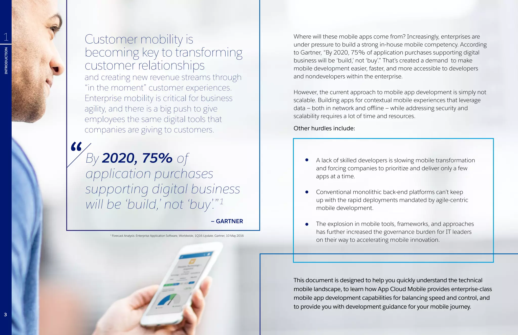 Where will these mobile apps come from? Increasingly, enterprises are
under pressure to build a strong in-house mobile competency. According
to Gartner, “By 2020, 75% of application purchases supporting digital
business will be ‘build,’ not ‘buy’.” That’s created a demand to make
mobile development easier, faster, and more accessible to developers
and nondevelopers within the enterprise.
However, the current approach to mobile app development is simply not
scalable. Building apps for contextual mobile experiences that leverage
data — both in network and offline — while addressing security and
scalability requires a lot of time and resources.
Other hurdles include:
This document is designed to help you quickly understand the technical
mobile landscape, to learn how App Cloud Mobile provides enterprise-class
mobile app development capabilities for balancing speed and control, and
to provide you with development guidance for your mobile journey.
Customer mobility is
becoming key to transforming
customer relationships
and creating new revenue streams through
“in the moment” customer experiences.
Enterprise mobility is critical for business
agility, and there is a big push to give
employees the same digital tools that
companies are giving to customers.
1
Forecast Analysis: Enterprise Application Software, Worldwide, 1Q16 Update. Gartner, 10 May 2016
By 2020, 75% of
application purchases
supporting digital business
will be ‘build,’ not ‘buy’.”1
— GARTNER
A lack of skilled developers is slowing mobile transformation
and forcing companies to prioritize and deliver only a few
apps at a time.
Conventional monolithic back-end platforms can’t keep
up with the rapid deployments mandated by agile-centric
mobile development.
The explosion in mobile tools, frameworks, and approaches
has further increased the governance burden for IT leaders
on their way to accelerating mobile innovation.
INTRODUCTION
1
3
 