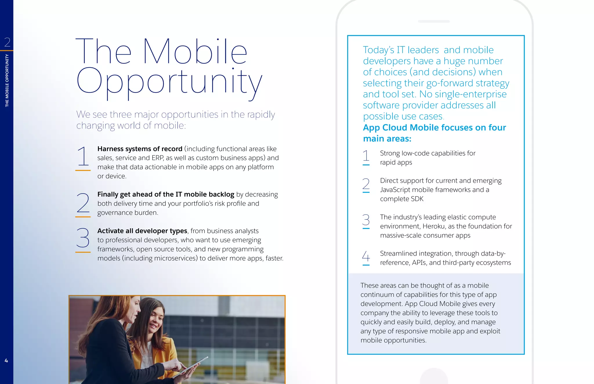 The Mobile
Opportunity
Harness systems of record (including functional areas like
sales, service and ERP, as well as custom business apps) and
make that data actionable in mobile apps on any platform
or device.
Finally get ahead of the IT mobile backlog by decreasing
both delivery time and your portfolio’s risk profile and
governance burden.
Activate all developer types, from business analysts
to professional developers, who want to use emerging
frameworks, open source tools, and new programming
models (including microservices) to deliver more apps, faster.
Strong low-code capabilities for
rapid apps
Direct support for current and emerging
JavaScript mobile frameworks and a
complete SDK
The industry’s leading elastic compute
environment, Heroku, as the foundation for
massive-scale consumer apps
Streamlined integration, through data-by-
reference, APIs, and third-party ecosystems
These areas can be thought of as a mobile
continuum of capabilities for this type of app
development. App Cloud Mobile gives every
company the ability to leverage these tools to
quickly and easily build, deploy, and manage
any type of responsive mobile app and exploit
mobile opportunities.
We see three major opportunities in the rapidly
changing world of mobile:
1
2
3
4
Today’s IT leaders and mobile
developers have a huge number
of choices (and decisions) when
selecting their go-forward strategy
and tool set. No single-enterprise
software provider addresses all
possible use cases.
App Cloud Mobile focuses on four
main areas:
THEMOBILEOPPORTUNITY
2
1
2
3
4
 