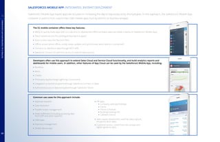 The S1 mobile container offers these key features:
Ability to quickly build apps with no code and no deployment effort (activated apps are visible instantly on Salesforce1 Mobile App)
Direct camera access (for posting photos back to apps)
Voice-to-text input (for text form fills)
Offline access (when offline, locally stores updates and synchronizes when device is connected)
Connects to Salesforce data through REST APIs
Salesforce Connect for real-time access to external data sources
Developers often use this approach to extend Sales Cloud and Service Cloud functionality, and build analytics reports and
dashboards for mobile users. In addition, other features of App Cloud can be used by the Salesforce1 Mobile App, including:
Workflow
Alerts
Chatter
Third-party AppExchange Lightning Components
Integration to back-end systems through Salesforce Connect or Apex
Authorized access to data encrypted through Salesforce Shield
Common use cases for this approach include:
Approval requests
Case resolution
Trouble tickets management
Order fulfillment (including accessing data
from ERP and other systems)
CRM tasks
Inventory management
Simple site surveys
HR apps:
Company calendar/holidays
Events
Fitness schedule
Building/parking info
Cafeteria menus
Sales-based streamlined customer data capture;
any geolocation apps
Customer service: customized site surveys and
digital signature apps
SALESFORCE1 MOBILE APP: INTEGRATED, INSTANT DEPLOYMENT
Salesforce1 Mobile App-based apps are focused on increasing the day-to-day productivity of employees. In this approach, the Salesforce1 Mobile App
container is used to host custom low-code mobile apps built by admins or business analysts.
PUTTINGITALLTOGETHERWITHAPPCLOUDMOBILE
4
10
 