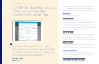 MOBILE SDK: CUSTOMER STORY
CARL CARTER | VP, CRM
App Cloud Mobile gives us the power to
deliver custom mobile apps in just a couple
of months, so we can focus on making the
entire business more productive”
Barclays uses App Cloud Mobile SDK to enable
1,000+ Relationship Directors to productively run
their business from their tablet with a native iOS app.
FEATURED APP
MyClient App (relationship management)
WHAT THE APP DOES
The myClient iOS app prepares Relationship Directors with real-time
knowledge of the client account, past conversations, potential talking points,
products they hold, account balances, as well as the kind of income generated
by the client — before they walk into the meeting. Additionally, Relationship
Directors can take meeting notes and submit in real time without needing to
prepare lengthy reports days, and sometimes weeks after.
HOW THE APP WORKS
Relationship Directors download the app from the internal corporate app store
and login using their credentials. The app calls a series of custom REST APIs
and syncs all the relevant data in CRM to their iPads using offline caching
functionality; relationship directors can view and edit client records in real time.
WHO BUILT THE APP
One native developer, one Salesforce developer and a couple of business
analysts launched the initial version in under 3 months with focused bi-weekly
releases; continual updates have been released on a monthly basis ever since.
UNDERLYING ARCHITECTURE
UX: Native iOS and Third-Party Graphing Libraries; Mobile SDK Services;
Offline, REST APIs for connecting to data; Custom SSL Pinning and Complex
Pin; Platform Services
OTHER APPS BUILT WITH APP CLOUD MOBILE
Mortgage Application App, Digital Marketing App
PUTTINGITALLTOGETHERWITHAPPCLOUDMOBILE
4 1,000+ Barclays Relationship
Directors now run their
business from their iPad.
13
 