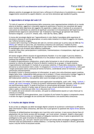 E-learning e web 2.0: una dimensione sociale dell'apprendimento virtuale Focus Isfol
abbiamo assistito al passaggio da interventi tesi a rafforzare le infrastrutture e le piattaforme a interventi
maggiormente concentrati su aspetti didattici, con una forte attenzione agli standard di qualità.
3. Apprendere al tempo del web 2.0
“Si tratta di superare un’interpretazione della conoscenza come rappresentazione simbolica di un mondo
esterno al discente, oggettivo e misurabile (approccio positivista) e favorire una concezione del sapere
come risultato delle esperienze del soggetto che apprende o meglio come il risultato di un processo di
costruzione sia individuale sia collettiva di significati concordati e di interpretazione dell’esperienza non
predeterminate (approccio costruttivista)” (da "Il Glossario e-learning per gli operatori del sistema
formativo integrato", a cura di V. Infante, Isfol, I libri del Fse, Roma, 2007).
Il ricorso alle tecnologie digitali per l’apprendimento in rete ribalta il paradigma delle esperienze di
istruzione a distanza di vecchia generazione: al centro delle iniziative vi è infatti il soggetto che impara,
non l’offerta formativa erogata.
L’avvento dell’e-learning e la diffusione del web 2.0, termine coniato per la prima volta nel 2004 da Tim
O'Reilly per indicare la nuova rete, più interattiva e dinamica che sostituisce i modelli di prima
generazione caratterizzati da una navigazione di tipo lineare, hanno rivoluzionato interamente i modelli,
le metodologie e gli strumenti della didattica tradizionale.
Le parole chiave sono: partecipazione e condivisione, frammentazione e ricomposizione, degli spazi, dei
tempi e dei modi.
All’utente vengono offerte soluzioni di apprendimento flessibili: è lui che sceglie il percorso didattico,
senza vincoli di spazio e tempo. Ma soprattutto è lui che produce nuova conoscenza, diventa creatore di
contenuti da condividere in rete.
Il modello di apprendimento collaborativo, proprio della formazione in rete di ultima generazione,
consente la crescita del singolo all’interno di obiettivi condivisi da un gruppo: si impara insieme.
L’apprendimento individuale è il risultato di un processo collettivo. Il flusso della conoscenza si dipana
attraverso la comunicazione molti a molti. Si sviluppano le comunità virtuali di apprendimento, nelle quali
i singoli partecipanti danno continuità all’evento formativo, condividendo settori di interesse sui quali
comunicano interattivamente.
Da semplici fruitori si diventa produttori di informazioni, le quali a loro volta diventano sapere condiviso,
slegato dalla fonte, indipendente dalla persona che lo produce. Il flusso comunicativo travolge l’oggetto di
apprendimento (learning object), sgretolandolo e ricomponendolo in un nuovo insieme, frutto
dell’elaborazione collettiva, resa possibile dalle nuove tecnologie partecipative.
Il mondo del web 2.0 è infatti popolato da nuove applicazioni tecnologiche, quali i wiki, i blog, i podcast, i
vodcast, gli instant messaging. Si tratta di strumenti relativamente semplici da utilizzare, anche da utenti
non particolarmente esperti, in grado di facilitare la comunicazione del gruppo. Docenti e tutor
comunicano con i discenti in tempo reale all’interno di aule virtuali attraverso sistemi di riproduzione
video e audio; si incontrano poi nelle chat e discutono nei forum.
È il modello del social network (rete sociale), nel quale la collaborazione assume un ruolo chiave per la
crescita e lo sviluppo.
I modelli formativi di ultima generazione, sono il risultato di una fusione fra sapere e componente umana
e sociale che segna il passaggio da una società dell’informazione a una società della conoscenza.
4. Il rischio del digital divide
Se da un lato un adeguato uso delle tecnologie digitali consente di accelerare e ottimizzare la diffusione
delle informazioni e della conoscenza, dall’altro non si può ignorare la questione del digital divide (divario
digitale).
Il processo di alfabetizzazione tecnologica non si può dire certo concluso: vi sono ancora diverse fasce di
popolazione che non hanno accesso alle tecnologie - per lo più anziani, immigrati, disabili e disoccupati -
e altre che le utilizzano senza aver sviluppato un’adeguata coscienza critica; si pensi ai giovanissimi che
prediligono la rete quale strumento di comunicazione.
A livello educativo, poi, non tutti i docenti sono formati sull’utilizzo delle tecnologie e pedagogicamente
informati sulle loro potenzialità in ambito didattico. L’e-learning rischia di ampliare il divario, generando
nuove e vecchie forme di esclusione sociale.
 