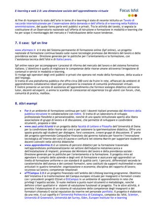 E-learning e web 2.0: una dimensione sociale dell'apprendimento virtuale Focus Isfol
Al fine di ricomporre lo stato dell’arte in tema di e-learning è stato di recente istituito un Tavolo di
raccordo interistituzionale per l’osservazione della domanda e dell’offerta di e-learning nella Pubblica
amministrazione, del quale fanno parte enti pubblici e privati. Tra le attività del tavolo, si segnala la
costituzione di un Osservatorio nazionale sull’offerta di istruzione e formazione in modalità e-learning che
ha per scopo il monitoraggio del mercato e l’individuazione delle nuove tendenze.
7. Il caso: Spf on line
www.xformare.it è il sito del Sistema permanente di formazione online (Spf online), un progetto
nazionale di formazione continua basato sulle nuove tecnologie promosso dal Ministero del lavoro e della
previdenza sociale – Direzione generale per le politiche per l’orientamento e la formazione, con
l’assistenza tecnica delll’Isfol e di Italia Lavoro.
Spf online nasce per accompagnare i processi di riforma del mercato del lavoro e del sistema formativo
italiano. L’obiettivo è quello di migliorare le competenze delle risorse umane attraverso l'erogazione di
contenuti e servizi in modalità e-learning.
Si rivolge agli operatori degli enti pubblici e privati che operano nel modo della formazione, della scuola e
dell’impiego.
Si tratta di una piattaforma pubblica che offre circa 200 corsi da fruire in rete, affiancati da ambienti di
apprendimento collaborativo ideati per promuovere la creazione di comunità professionali virtuali.
È inoltre presente un servizio di assistenza all’apprendimento che fornisce sostegno didattico attraverso
tutor, docenti ed esperti, e anima lo scambio di conoscenze ed esperienze tra gli utenti con forum, chat,
comunità di pratica, mailbox.
8. Altri esempi
• For è un ambiente di formazione continua per tutti i docenti italiani promosso dal Ministero della
pubblica istruzione in collaborazione con Indire. Si tratta di un laboratorio di sviluppo
professionale flessibile e personalizzabile, nonché di uno spazio istituzionale aperto alla libera
associazione di gruppi di lavoro e di discussione, che permette di sviluppare e condividere
strumenti, proposte e idee
• www.saul.unisi.it/unisi è un progetto della facoltà di Lettere e Filosofia dell’Università di Siena
per la condivisione delle risorse dei corsi e per sostenere la sperimentazione didattica. Offre uno
spazio gratuito agli studenti per dialogare, farsi conoscere, creare gruppi di discussione. E’ parte
del progetto sperimentale CampusOne finanziato dal governo italiano per favorire l’innovazione
tecnologica all’interno dei corsi di Laurea e confluirà nel sistema Marvin per supportare studenti e
docenti coinvolti nelle attività didattiche
• www.apprendonline.it è un sistema di percorsi didattici per la formazione trasversale
nell'apprendistato professionalizzante nel settore dell'industria metalmeccanica e
dell'installazione di impianti, promosso dal Ministero del lavoro e della previdenza sociale -
Direzione generale per le politiche per l'orientamento e la formazione. Il progetto mira ad
agevolare il compito delle aziende e degli enti di formazione e assicurare agli apprendisti un
livello di formazione uniforme e con standard di qualità certi. I percorsi, differenziati secondo le
caratteristiche dell'utenza e dei contesti formativi, sono costituiti da supporti multimediali e sono
articolati in quattro tematiche: organizzazione e economia; disciplina del rapporto di lavoro;
sicurezza sul lavoro; competenze relazionali
• eTTCampus 2.0 è un progetto finanziato nell’ambito del Lifelong learning programme. Obiettivo
dell’iniziativa è la trasformazione del Campus europeo virtuale per insegnanti e formatori creato
con i precedenti progetti Ettnet e EttCampus in un ambiente di apprendimento in rete che
privilegi l’aspetto sociale. Si vuole mettere a punto nuovi strumenti e metodologie, nonché
definire criteri qualitativi e sistemi di valutazione funzionali al progetto. Tra le altre attività, è
prevista l’elaborazione di un sistema di valutazione delle competenze degli insegnanti e dei
formatori chiamato E-social reputation da inserire nel personale portfolio. Il progetto è elaborato
da una rete, il cui capofila è l’Università Politecnica di Catalogna, composta da: Isfol, Scienter,
Università di Greenwich, Università del Surrey, Eden, Europen Institute for e-learning
 