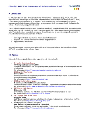 E-learning e web 2.0: una dimensione sociale dell'apprendimento virtuale Focus Isfol
9. Conclusioni
La diffusione del web 2.0 e dei nuovi strumenti di interazione a esso legati (blog, forum, wiki…) ha
rivoluzionato le metodologie di formazione e apprendimento a distanza (da uno a molti a molti a molti).
L’Europa negli ultimi dieci anni ha incentivato l’utilizzo delle nuove tecnologie negli Stati membri
promuovendo l’alfabetizzazione informatica e la penetrazione delle tecnologie digitali finalizzate allo
sviluppo di contenuti pedagogici web based.
Tutto ciò comporta però dei rischi: se la formazione è infatti la base della conoscenza, e la formazione si
sposta sulla rete, c’è il pericolo che molti rimangano tagliati fuori dal processo di apprendimento lungo
tutto l’arco della vita, a causa della loro scarsa dimestichezza con le nuove tecnologie. È necessario
pertanto intervenire soprattutto in tre direttrici:
• coinvolgimento della popolazione matura e delle fasce deboli
• supporto alle aziende di dimensioni limitate e agli enti locali
• aggiornamento dei docenti
Degne di merito sono in questo senso, alcune iniziative sviluppate in Italia, anche con il contributo
dell’Isfol, le quali puntano a colmare il gap.
10. Agenda
Il tema dell'e-learning sarà al centro dei seguenti eventi internazionali:
• 3-5 aprile, Barcellona, Spagna
VII° Congreso Expoelearning 2008
Congresso internazionale che raccoglie imprese e professionisti europei ed extraeuropei in materia
di e-learning
Per informazioni: http://www.expoelearning.com/conferencias.asp
• 21-23 Aprile, Sfax, Tunisia
Ticmed 2008
Incontro annuale di accademici e professionisti provenienti da tutto il mondo sul ruolo dell’e-
learning nella vita professionale
Per informazioni: http://www.ticemedtn.org/an
• 24-25 aprile, Barcellona, Spagna
E-learning and Blended Learning Excellence
Conferenza internazionale sulle nuove tecnologie a supporto dell’innovazione e della formazione
Per informazioni: http://www.jacobfleming.com/conferences/e-learning
• 28-30 aprile 2008, Taranto
Didamatica 2008
L’informatica applicata alla didattica: appuntamento annuale organizzato da Aica
Per informazioni: http://didamatica2008.di.uniba.it
• 28-30 maggio 2008, Accra, Ghana
eLearning Africa
La 3ª Conferenza Internazionale sulle Ict per lo sviluppo, l'educazione e la formazione in Africa
Per informazioni: http://www.elearning-africa.com
• 11-14 giugno 2008, Lisbona, Portogallo
New learning cultures – Eden Annual Conference
Conferenza annuale sulla formazione a distanza e l’e-learning in ambito europeo
Per informazioni: http://www.eden-online.org/eden.php
 