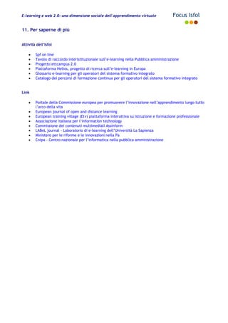 E-learning e web 2.0: una dimensione sociale dell'apprendimento virtuale Focus Isfol
11. Per saperne di più
Attività dell’Isfol
• Spf on line
• Tavolo di raccordo interistituzionale sull’e-learning nella Pubblica amministrazione
• Progetto ettcampus 2.0
• Piattaforma Helios, progetto di ricerca sull’e-learning in Europa
• Glossario e-learning per gli operatori del sistema formativo integrato
• Catalogo dei percorsi di formazione continua per gli operatori del sistema formativo integrato
Link
• Portale della Commissione europea per promuovere l’innovazione nell’apprendimento lungo tutto
l’arco della vita
• European journal of open and distance learning
• European training village (Etv) piattaforma interattiva su istruzione e formazione professionale
• Associazione italiana per l’information technology
• Commissione dei contenuti multimediali Assinform
• LABeL journal - Laboratorio di e-learning dell’Università La Sapienza
• Ministero per le riforme e le innovazioni nella Pa
• Cnipa - Centro nazionale per l’informatica nella pubblica amministrazione
 