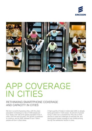 APP COVERAGE
IN CITIES
Rethinking smartphone coverage
and capacity in cities
We live in a world of growing cities, with the urban
population increasing at a rate of 7
,500 people per
hour. Today, over half of the global population lives in
cities. Over the next 20 years, this growth is predicted
to continue, and by 2050, between 6 and 7 billion
people will live in urban areas.

A high quantity of today’s mobile data traffic is already
being generated in metro areas. 45 percent of people
living in cities own a smartphone. They rely on their
devices to ease the challenges of everyday life, and
having good mobile coverage is now ranked among
the top five satisfaction factors in cities.

 