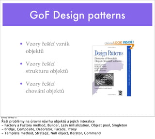 GoF Design patterns
• Vzory řešící vznik
objektů
• Vzory řešící
strukturu objektů
• Vzory řešící
chování objektů
Sunday 26 May 13
Řeší problémy na úrovni návrhu objektů a jejich interakce
- Factory a Factory method, Builder, Lazy initialization, Object pool, Singleton
- Bridge, Composite, Decorator, Facade, Proxy
- Template method, Strategz, Null object, Iterator, Command
 