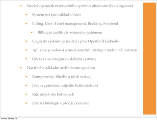 • Workshop návrh rezervačního systému ubytování (booking.com)
• Systém má tyto základní části
• Billing, User/Hotel management, Booking, Frontend
• Billing je zajišťován externím systémem
• Login do systému je možný i přes OpenId (Facebook)
• Aplikace je webová a musí umožnit přístup z mobilních zařízení
• Očekává se integrace s dalšími systémy
• Navrhněte základní architekturu systému
• Komponenty/Služby a jejich vrstvy
• Jakým způsobem zajistíte škálovatelnost
• Kde očekáváte bottleneck
• Jaké technologie a proč je použijete
Sunday 26 May 13
 